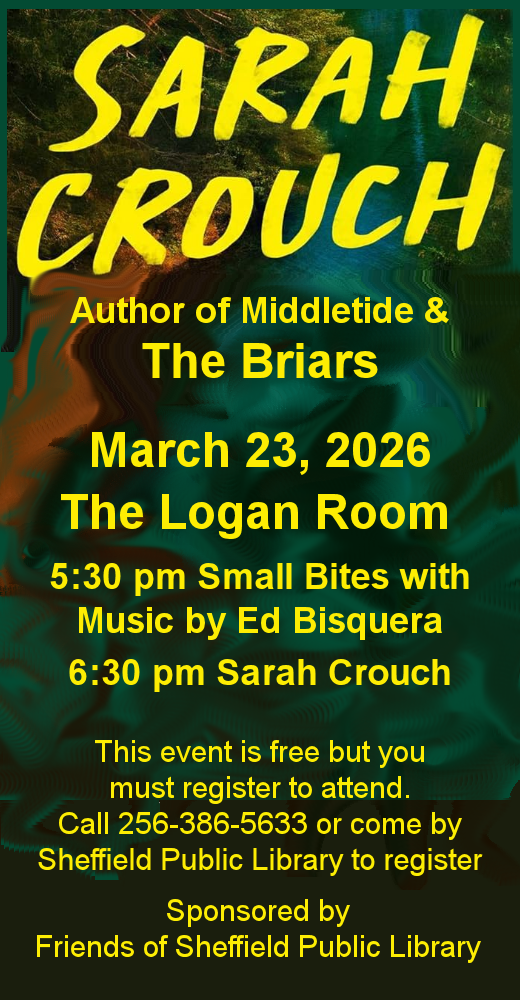 Graphic, dark background with yellowletterng. Sarah Crouch, Author of Middletide and The Briars March 23, 2026. The Logan Room, 5:30 pm Small Bites with Music by Ed Bisquera, 6:30 pm Sarah Crouch, This program is free but you must register to attend. Call 256-386-5633 or come by Sheffield Public Library to register. Sponsored by Friends of sheffield Public Library.